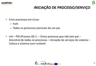 INICIAÇÃO DE PROCESSO/SERVIÇO
• Criar processos em Linux:
– Fork
– Todos os processos precisam de um pai.
• init – PID (Process ID) 1. – Único processo que não tem pai –
Ancestral de todos os processos – Iniciação de serviços do sistema –
Coloca o sistema num runlevel
23
 