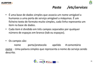 Pasta /etc/services
• É uma base de dados simples que associa um nome amigável a
humanos a uma porta de serviço amigável a máquinas. É um
ficheiro texto de formato muito simples, cada linha representa um
item na base de dados.
• Cada item é dividido em três campos separados por qualquer
número de espaços em branco (tab ou espaços).
• Os campos são:
nome porta/protocolo apelido # comentário
nome - Uma palavra simples que representa o nome do serviço sendo
descrito.
26
 