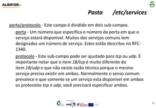 Pasta /etc/services
porta/protocolo - Este campo é dividido em dois sub-campos.
porta - Um número que especifica o número da porta em que o
serviço estará disponível. Muitos dos serviços comuns tem
designados um número de serviço. Estes estão descritos no RFC-
1340.
protocolo - Este sub-campo pode ser ajustado para tcp ou udp. É
importante notar que o item 18/tcp é muito diferente do
item 18/udp e que não existe razão técnica porque o mesmo
serviço precisa existir em ambos. Normalmente o senso comum
prevalece e que somente se um serviço esta disponível em ambos
os protocolos tcp e udp, você precisará especificar ambos.
27
 