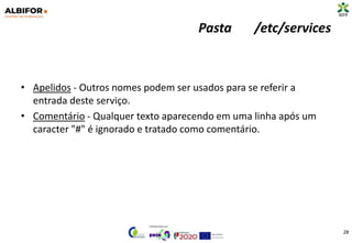 Pasta /etc/services
• Apelidos - Outros nomes podem ser usados para se referir a
entrada deste serviço.
• Comentário - Qualquer texto aparecendo em uma linha após um
caracter "#" é ignorado e tratado como comentário.
28
 