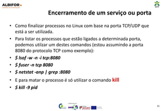Encerramento de um serviço ou porta
• Como finalizar processos no Linux com base na porta TCP/UDP que
está a ser utilizada.
• Para listar os processos que estão ligados a determinada porta,
podemos utilzar um destes comandos (estou assumindo a porta
8080 do protocolo TCP como exemplo):
• $ lsof -w -n -i tcp:8080
• $ fuser -n tcp 8080
• $ netstat -anp | grep :8080
• E para matar o processo é só utilizar o comando kill
• $ kill -9 pid
31
 