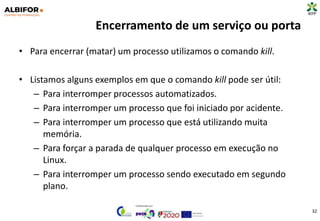 Encerramento de um serviço ou porta
• Para encerrar (matar) um processo utilizamos o comando kill.
• Listamos alguns exemplos em que o comando kill pode ser útil:
– Para interromper processos automatizados.
– Para interromper um processo que foi iniciado por acidente.
– Para interromper um processo que está utilizando muita
memória.
– Para forçar a parada de qualquer processo em execução no
Linux.
– Para interromper um processo sendo executado em segundo
plano.
32
 