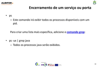 Encerramento de um serviço ou porta
• ps
– Este comando irá exibir todos os processos disponíveis com um
pid.
Para criar uma lista mais específica, adicione o comando grep:
• ps -ux | grep java
– Todos os processos java serão exibidos.
33
 