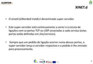 XINET.d
• O xinetd (eXtended inetd) é denominado super-servidor.
• Este super-servidor está continuamente a correr e à escuta de
ligações com as portas TCP ou UDP associadas a cada serviço (estas
portas estão definidas em /etc/services).
• Sempre que um pedido de ligação ocorrer numa dessas portas, o
super-servidor lança o servidor respectivo e o pedido é-lhe enviado
para processamento.
35
 