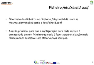 Ficheiro /etc/xinetd.conf
• O formato dos ficheiros no diretório /etc/xinetd.d/ usam as
mesmas convenções como o /etc/xinetd.conf
• A razão principal para que a configuração para cada serviço é
armazenada em um ficheiro separado é fazer a personalização mais
fácil e menos suscetíveis de afetar outros serviços.
36
 