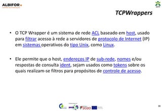 TCPWrappers
• O TCP Wrapper é um sistema de rede ACL baseado em host, usado
para filtrar acesso à rede a servidores de protocolo de Internet (IP)
em sistemas operativos do tipo Unix, como Linux.
• Ele permite que o host, endereços IP de sub-rede, nomes e/ou
respostas de consulta ident, sejam usados como tokens sobre os
quais realizam-se filtros para propósitos de controle de acesso.
38
 