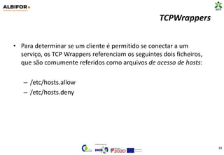 TCPWrappers
• Para determinar se um cliente é permitido se conectar a um
serviço, os TCP Wrappers referenciam os seguintes dois ficheiros,
que são comumente referidos como arquivos de acesso de hosts:
– /etc/hosts.allow
– /etc/hosts.deny
39
 