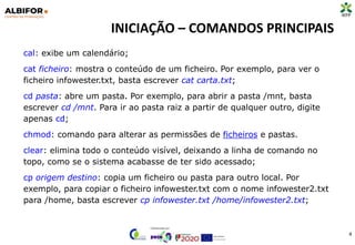 INICIAÇÃO – COMANDOS PRINCIPAIS
4
cal: exibe um calendário;
cat ficheiro: mostra o conteúdo de um ficheiro. Por exemplo, para ver o
ficheiro infowester.txt, basta escrever cat carta.txt;
cd pasta: abre um pasta. Por exemplo, para abrir a pasta /mnt, basta
escrever cd /mnt. Para ir ao pasta raiz a partir de qualquer outro, digite
apenas cd;
chmod: comando para alterar as permissões de ficheiros e pastas.
clear: elimina todo o conteúdo visível, deixando a linha de comando no
topo, como se o sistema acabasse de ter sido acessado;
cp origem destino: copia um ficheiro ou pasta para outro local. Por
exemplo, para copiar o ficheiro infowester.txt com o nome infowester2.txt
para /home, basta escrever cp infowester.txt /home/infowester2.txt;
 