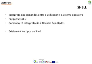 SHELL
• Interprete dos comandos entre o utilizador e o sistema operativo
• Porquê SHELL ?
• Comando  Interpretação > Devolve Resultados
• Existem vários tipos de Shell
 