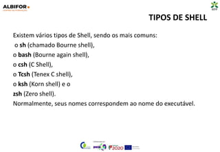 TIPOS DE SHELL
Existem vários tipos de Shell, sendo os mais comuns:
o sh (chamado Bourne shell),
o bash (Bourne again shell),
o csh (C Shell),
o Tcsh (Tenex C shell),
o ksh (Korn shell) e o
zsh (Zero shell).
Normalmente, seus nomes correspondem ao nome do executável.
 