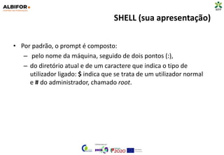 SHELL (sua apresentação)
• Por padrão, o prompt é composto:
– pelo nome da máquina, seguido de dois pontos (:),
– do diretório atual e de um caractere que indica o tipo de
utilizador ligado: $ indica que se trata de um utilizador normal
e # do administrador, chamado root.
 