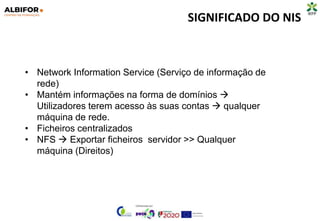 SIGNIFICADO DO NIS
• Network Information Service (Serviço de informação de
rede)
• Mantém informações na forma de domínios 
Utilizadores terem acesso às suas contas  qualquer
máquina de rede.
• Ficheiros centralizados
• NFS  Exportar ficheiros servidor >> Qualquer
máquina (Direitos)
 