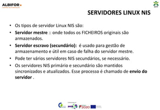 SERVIDORES LINUX NIS
• Os tipos de servidor Linux NIS são:
• Servidor mestre :: onde todos os FICHEIROS originais são
armazenados.
• Servidor escravo (secundário): é usado para gestão de
armazenamento e útil em caso de falha do servidor mestre.
• Pode ter vários servidores NIS secundários, se necessário.
• Os servidores NIS primário e secundário são mantidos
sincronizados e atualizados. Esse processo é chamado de envio do
servidor .
 