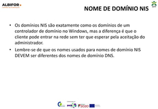 NOME DE DOMÍNIO NIS
• Os domínios NIS são exatamente como os domínios de um
controlador de domínio no Windows, mas a diferença é que o
cliente pode entrar na rede sem ter que esperar pela aceitação do
administrador.
• Lembre-se de que os nomes usados ​​para nomes de domínio NIS
DEVEM ser diferentes dos nomes de domínio DNS.
 