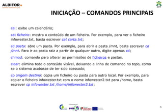 INICIAÇÃO – COMANDOS PRINCIPAIS
5
cal: exibe um calendário;
cat ficheiro: mostra o conteúdo de um ficheiro. Por exemplo, para ver o ficheiro
infowester.txt, basta escrever cat carta.txt;
cd pasta: abre um pasta. Por exemplo, para abrir a pasta /mnt, basta escrever cd
/mnt. Para ir ao pasta raiz a partir de qualquer outro, digite apenas cd;
chmod: comando para alterar as permissões de ficheiros e pastas.
clear: elimina todo o conteúdo visível, deixando a linha de comando no topo, como
se o sistema acabasse de ter sido acessado;
cp origem destino: copia um ficheiro ou pasta para outro local. Por exemplo, para
copiar o ficheiro infowester.txt com o nome infowester2.txt para /home, basta
escrever cp infowester.txt /home/infowester2.txt;
 