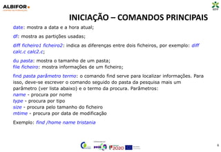 INICIAÇÃO – COMANDOS PRINCIPAIS
6
date: mostra a data e a hora atual;
df: mostra as partições usadas;
diff ficheiro1 ficheiro2: indica as diferenças entre dois ficheiros, por exemplo: diff
calc.c calc2.c;
du pasta: mostra o tamanho de um pasta;
file ficheiro: mostra informações de um ficheiro;
find pasta parâmetro termo: o comando find serve para localizar informações. Para
isso, deve-se escrever o comando seguido do pasta da pesquisa mais um
parâmetro (ver lista abaixo) e o termo da procura. Parâmetros:
name - procura por nome
type - procura por tipo
size - procura pelo tamanho do ficheiro
mtime - procura por data de modificação
Exemplo: find /home name tristania
 