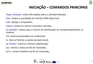 INICIAÇÃO – COMANDOS PRINCIPAIS
7
finger utilizador: exibe informações sobre o utilizadorindicado;
free: mostra a quantidade de memória RAM disponível;
halt: desliga o computador;
history: mostra os últimos comandos inseridos;
id utilizador: mostra qual o número de identificação do utilizadorespecificado no
sistema;
kill: encerra processados em andamento.
ls: lista os ficheiros e pastas da pasta atual;
lpr ficheiro: imprime o ficheiro especificado;
lpq: mostra o status da fila de impressão;
lprm: remove trabalhos da fila de impressão;
 