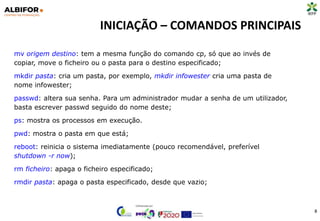 INICIAÇÃO – COMANDOS PRINCIPAIS
8
mv origem destino: tem a mesma função do comando cp, só que ao invés de
copiar, move o ficheiro ou o pasta para o destino especificado;
mkdir pasta: cria um pasta, por exemplo, mkdir infowester cria uma pasta de
nome infowester;
passwd: altera sua senha. Para um administrador mudar a senha de um utilizador,
basta escrever passwd seguido do nome deste;
ps: mostra os processos em execução.
pwd: mostra o pasta em que está;
reboot: reinicia o sistema imediatamente (pouco recomendável, preferível
shutdown -r now);
rm ficheiro: apaga o ficheiro especificado;
rmdir pasta: apaga o pasta especificado, desde que vazio;
 