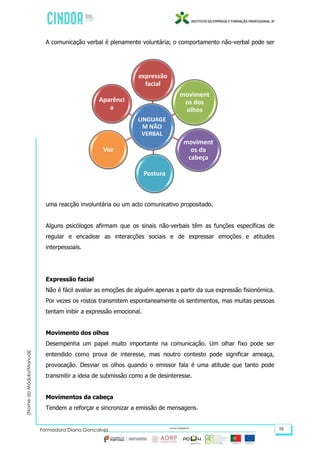 (NomedoMódulo/Manual)
Formadora Diana Gonçalves 10
A comunicação verbal é plenamente voluntária; o comportamento não-verbal pode ser
uma reacção involuntária ou um acto comunicativo propositado.
Alguns psicólogos afirmam que os sinais não-verbais têm as funções específicas de
regular e encadear as interacções sociais e de expressar emoções e atitudes
interpessoais.
Expressão facial
Não é fácil avaliar as emoções de alguém apenas a partir da sua expressão fisionómica.
Por vezes os rostos transmitem espontaneamente os sentimentos, mas muitas pessoas
tentam inibir a expressão emocional.
Movimento dos olhos
Desempenha um papel muito importante na comunicação. Um olhar fixo pode ser
entendido como prova de interesse, mas noutro contesto pode significar ameaça,
provocação. Desviar os olhos quando o emissor fala é uma atitude que tanto pode
transmitir a ideia de submissão como a de desinteresse.
Movimentos da cabeça
Tendem a reforçar e sincronizar a emissão de mensagens.
LINGUAGE
M NÃO
VERBAL
expressão
facial
moviment
os dos
olhos
moviment
os da
cabeça
Postura
Voz
Aparênci
a
 