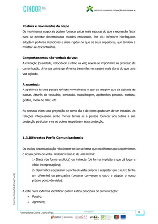 (NomedoMódulo/Manual)
Formadora Diana Gonçalves 11
Postura e movimentos do corpo
Os movimentos corporais podem fornecer pistas mais seguras do que a expressão facial
para se detectar determinados estados emocionais. Por ex.: inferiores hierárquicos
adoptam posturas atenciosas e mais rígidas do que os seus superiores, que tendem a
mostrar-se descontraídos.
Comportamentos não-verbais da voz:
A entoação (qualidade, velocidade e ritmo da voz) revela-se importante no processo de
comunicação. Uma voz calma geralmente transmite mensagens mais claras do que uma
voz agitada.
A aparência
A aparência de uma pessoa reflecte normalmente o tipo de imagem que ela gostaria de
passar. Através do vestuário, penteado, maquilhagem, apetrechos pessoais, postura,
gestos, modo de falar, etc.
As pessoas criam uma projecção de como são e de como gostariam de ser tratadas. As
relações interpessoais serão menos tensas se a pessoa fornecer aos outros a sua
projecção particular e se os outros respeitarem essa projecção.
1.3.Diferentes Perfis Comunicacionais
Os estilos de comunicação relacionam-se com a forma que escolhemos para exprimirmos
o nosso ponto-de-vista. Podemos fazê-lo de uma forma:
1- Direta (de forma explícita) ou indirecta (de forma implícita e que dá lugar a
várias interpretações);
2- Diplomática (expressar o ponto-de-vista próprio e respeitar que o outro tenha
um diferente) ou persuasiva (procurar convencer o outro a adoptar o nosso
próprio ponto-de-vista).
A este nível podemos identificar quatro estilos principais de comunicação:
 Passivo;
 Agressivo;
 