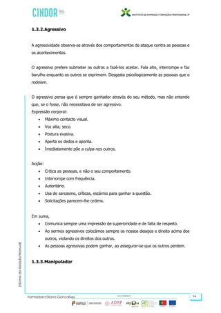 (NomedoMódulo/Manual)
Formadora Diana Gonçalves 14
1.3.2.Agressivo
A agressividade observa-se através dos comportamentos de ataque contra as pessoas e
os acontecimentos.
O agressivo prefere submeter os outros a fazê-los aceitar. Fala alto, interrompe e faz
barulho enquanto os outros se exprimem. Desgasta psicologicamente as pessoas que o
rodeiam.
O agressivo pensa que é sempre ganhador através do seu método, mas não entende
que, se o fosse, não necessitava de ser agressivo.
Expressão corporal:
 Máximo contacto visual.
 Voz alta; seco.
 Postura evasiva.
 Aperta os dedos e aponta.
 Imediatamente põe a culpa nos outros.
Acção:
 Critica as pessoas, e não o seu comportamento.
 Interrompe com frequência.
 Autoritário.
 Usa de sarcasmo, críticas, escárnio para ganhar a questão.
 Solicitações parecem-lhe ordens.
Em suma,
 Comunica sempre uma impressão de superioridade e de falta de respeito.
 Ao sermos agressivos colocámos sempre os nossos desejos e direito acima dos
outros, violando os direitos dos outros.
 As pessoas agressivas podem ganhar, ao assegurar-se que os outros perdem.
1.3.3.Manipulador
 