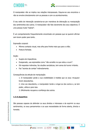 (NomedoMódulo/Manual)
Formadora Diana Gonçalves 15
O manipulador não se implica nas relações interpessoais. Esquiva-se aos encontros e
não se envolve directamente com as pessoas e com os acontecimentos.
O seu estilo de interacção caracteriza-se por manobras de distracção ou manipulação
dos sentimentos dos outros. O manipulador não fala claramente dos seus objectivos. É
uma pessoa muito “teatral”.
É um comportamento frequentemente encontrado em pessoas que se querem afirmar
sem terem poder para tanto.
Expressão corporal:
 Mínimo contacto visual, mas olha para frente mais que para o chão.
 Postura fechada.
Acção:
 Suspira de impaciência.
 Exasperado, usa expressões como “não acredito no que estou a ouvir”.
 Dá respostas indirectas, faz alusões sarcásticas, tem senso de humor irritante.
 Faz “acertos de contas” indirectamente.
Consequências da atitude de manipulação:
1. O manipulador perde a sua credibilidade à medida que os seus «truques»
forem descobertos.
2. Uma vez descoberto, o manipulador tende a vingar-se dos outros e, se tem
poder, utiliza-o para isso.
3. Dificilmente recupera a confiança dos outros.
1.3.4.Assertivo
São pessoas capazes de defender os seus direitos e interesses e de exprimir os seus
sentimentos, os seus pensamentos e as suas necessidades de forma aberta, directa e
honesta.
 