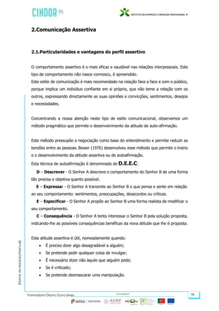 (NomedoMódulo/Manual)
Formadora Diana Gonçalves 18
2.Comunicação Assertiva
2.1.Particularidades e vantagens do perfil assertivo
O comportamento assertivo é o mais eficaz e saudável nas relações interpessoais. Este
tipo de comportamento não nasce connosco, é apreendido.
Este estilo de comunicação é mais recomendado na relação face a face e com o público,
porque implica um indivíduo confiante em si próprio, que não teme a relação com os
outros, expressando directamente as suas opiniões e convicções, sentimentos, desejos
e necessidades.
Concentrando a nossa atenção neste tipo de estilo comunicacional, observemos um
método pragmático que permite o desenvolvimento da atitude de auto-afirmação.
Este método pressupõe a negociação como base do entendimento e permite reduzir as
tensões entre as pessoas. Bower (1976) desenvolveu esse método que permite o treino
e o desenvolvimento da atitude assertiva ou de autoafirmação.
Esta técnica de autoafirmação é denominada de D.E.E.C:
D – Descrever - O Senhor A descreve o comportamento do Senhor B de uma forma
tão precisa e objetiva quanto possível.
E – Expressar - O Senhor A transmite ao Senhor B o que pensa e sente em relação
ao seu comportamento: sentimentos, preocupações, desacordos ou críticas.
E – Especificar - O Senhor A propõe ao Senhor B uma forma realista de modificar o
seu comportamento.
C – Consequência - O Senhor A tenta interessar o Senhor B pela solução proposta,
indicando-lhe as possíveis consequências benéficas da nova atitude que lhe é proposta.
Esta atitude assertiva é útil, nomeadamente quando:
 É preciso dizer algo desagradável a alguém;
 Se pretende pedir qualquer coisa de invulgar;
 É necessário dizer não àquilo que alguém pede;
 Se é criticado;
 Se pretende desmascarar uma manipulação.
 