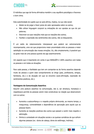 (NomedoMódulo/Manual)
Formadora Diana Gonçalves 19
O indivíduo que age de forma afirmativa mantém o seu equilíbrio psicológico e favorece
o bom clima.
Esta autenticidade do sujeito que se auto-afirma, implica, na sua vida social:
 Abster-se de julgar e fazer juízos de valor apressados sobre os outros;
 Não utilizar linguagem corporal ou entoações de voz opostas ao que diz por
palavras;
 Descrever as suas reacções mais que as reacções dos outros;
 Facilitar a expressão dos sentimentos dos outros, não os bloqueando.
É um estilo de relacionamento interpessoal que poderá ser extremamente
recompensante, uma vez que proporciona maior proximidade entre as pessoas e maior
satisfação na comunicação das nossas emoções. Ou, dito simplesmente, é possível que
se goste mais de uma pessoa quando ela age assertivamente.
Um aspecto que é importante em conta é que NINGUÉM é 100% assertivo com todas
as pessoas e em todas as situações.
Para cada pessoa, a facilidade que tem em comportar-se de forma assertiva depende
muito da pessoa a quem esse comportamento se dirige (pais, professores, amigos,
familiares, etc.) e da situação em que se encontra (auto-afirmação, expressão de
sentimentos positivos, etc.).
Vantagens da Comunicação Assertiva
Assumir uma postura assertiva na comunicação, isto é, ser directo/a, honesto/a e
respeitoso/a permite às pessoas serem mais construtivas na relação que desenvolvem
com os outros:
 Aumenta a autoconfiança e o respeito próprio diminuindo, ao mesmo tempo, a
insegurança, vulnerabilidade e dependência de aprovação para aquilo que as
pessoas fazem.
 Aumenta as reacções positivas dos outros que passam a sentir mais respeito e
admiração.
 Diminui a ansiedade em situações sociais e as queixas somáticas de que sofrem
algumas pessoas (ex.: dores de cabeça, dores de estômago, insónias).
 