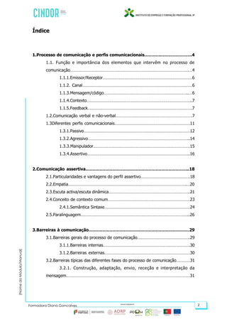 (NomedoMódulo/Manual)
Formadora Diana Gonçalves 2
Índice
1.Processo de comunicação e perfis comunicacionais…………………………….4
1.1. Função e importância dos elementos que intervêm no processo de
comunicação………………………………………………………………………………………….…4
1.1.1.Emissor/Receptor……………………………………………………………………6
1.1.2. Canal……………………………………………………………………………………6
1.1.3.Mensagem/código………………………………………………………………..…6
1.1.4.Contexto………………………………………………………………………………..7
1.1.5.Feedback……………………………………………………………………………….7
1.2.Comunicação verbal e não-verbal………………………………………………………….7
1.3Diferentes perfis comunicacionais…………………………………………………………11
1.3.1.Passivo…………………………………………………………………………………12
1.3.2.Agressivo……………………………………………………………………………..14
1.3.3.Manipulador…………………………………………………………………………15
1.3.4.Assertivo……………………………………………………………………………..16
2.Comunicação assertiva………………………………………………………………..18
2.1.Particularidades e vantagens do perfil assertivo…………………………………….18
2.2.Empatia………………………………………………………………………………………….…20
2.3.Escuta activa/escuta dinâmica……………………………………………………………..21
2.4.Conceito de contexto comum………………………………………………………………23
2.4.1.Semântica Sintaxe…………………………………………………………………24
2.5.Paralinguagem…………………………………………………………………………………..26
3.Barreiras à comunicação………………………………………………………………29
3.1.Barreiras gerais do processo de comunicação……………………………………….29
3.1.1.Barreiras internas………………………………………………………………….30
3.1.2.Barreiras externas…………………………………………………………………30
3.2.Barreiras típicas das diferentes fases do processo de comunicação…………31
3.2.1. Construção, adaptação, envio, receção e interpretação da
mensagem………………………………………………………………………………………………31
 