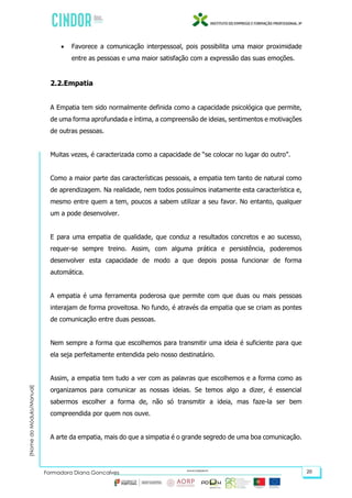 (NomedoMódulo/Manual)
Formadora Diana Gonçalves 20
 Favorece a comunicação interpessoal, pois possibilita uma maior proximidade
entre as pessoas e uma maior satisfação com a expressão das suas emoções.
2.2.Empatia
A Empatia tem sido normalmente definida como a capacidade psicológica que permite,
de uma forma aprofundada e íntima, a compreensão de ideias, sentimentos e motivações
de outras pessoas.
Muitas vezes, é caracterizada como a capacidade de “se colocar no lugar do outro”.
Como a maior parte das características pessoais, a empatia tem tanto de natural como
de aprendizagem. Na realidade, nem todos possuímos inatamente esta característica e,
mesmo entre quem a tem, poucos a sabem utilizar a seu favor. No entanto, qualquer
um a pode desenvolver.
E para uma empatia de qualidade, que conduz a resultados concretos e ao sucesso,
requer-se sempre treino. Assim, com alguma prática e persistência, poderemos
desenvolver esta capacidade de modo a que depois possa funcionar de forma
automática.
A empatia é uma ferramenta poderosa que permite com que duas ou mais pessoas
interajam de forma proveitosa. No fundo, é através da empatia que se criam as pontes
de comunicação entre duas pessoas.
Nem sempre a forma que escolhemos para transmitir uma ideia é suficiente para que
ela seja perfeitamente entendida pelo nosso destinatário.
Assim, a empatia tem tudo a ver com as palavras que escolhemos e a forma como as
organizamos para comunicar as nossas ideias. Se temos algo a dizer, é essencial
sabermos escolher a forma de, não só transmitir a ideia, mas faze-la ser bem
compreendida por quem nos ouve.
A arte da empatia, mais do que a simpatia é o grande segredo de uma boa comunicação.
 