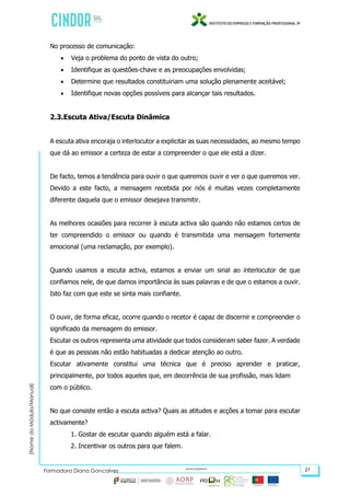 (NomedoMódulo/Manual)
Formadora Diana Gonçalves 21
No processo de comunicação:
 Veja o problema do ponto de vista do outro;
 Identifique as questões-chave e as preocupações envolvidas;
 Determine que resultados constituiriam uma solução plenamente aceitável;
 Identifique novas opções possíveis para alcançar tais resultados.
2.3.Escuta Ativa/Escuta Dinâmica
A escuta ativa encoraja o interlocutor a explicitar as suas necessidades, ao mesmo tempo
que dá ao emissor a certeza de estar a compreender o que ele está a dizer.
De facto, temos a tendência para ouvir o que queremos ouvir e ver o que queremos ver.
Devido a este facto, a mensagem recebida por nós é muitas vezes completamente
diferente daquela que o emissor desejava transmitir.
As melhores ocasiões para recorrer à escuta activa são quando não estamos certos de
ter compreendido o emissor ou quando é transmitida uma mensagem fortemente
emocional (uma reclamação, por exemplo).
Quando usamos a escuta activa, estamos a enviar um sinal ao interlocutor de que
confiamos nele, de que damos importância às suas palavras e de que o estamos a ouvir.
Isto faz com que este se sinta mais confiante.
O ouvir, de forma eficaz, ocorre quando o recetor é capaz de discernir e compreender o
significado da mensagem do emissor.
Escutar os outros representa uma atividade que todos consideram saber fazer. A verdade
é que as pessoas não estão habituadas a dedicar atenção ao outro.
Escutar ativamente constitui uma técnica que é preciso aprender e praticar,
principalmente, por todos aqueles que, em decorrência de sua profissão, mais lidam
com o público.
No que consiste então a escuta activa? Quais as atitudes e acções a tomar para escutar
activamente?
1. Gostar de escutar quando alguém está a falar.
2. Incentivar os outros para que falem.
 