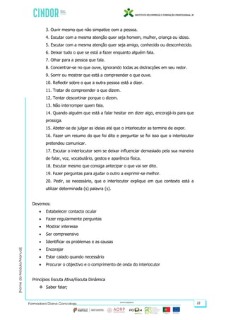 (NomedoMódulo/Manual)
Formadora Diana Gonçalves 22
3. Ouvir mesmo que não simpatize com a pessoa.
4. Escutar com a mesma atenção quer seja homem, mulher, criança ou idoso.
5. Escutar com a mesma atenção quer seja amigo, conhecido ou desconhecido.
6. Deixar tudo o que se está a fazer enquanto alguém fala.
7. Olhar para a pessoa que fala.
8. Concentrar-se no que ouve, ignorando todas as distracções em seu redor.
9. Sorrir ou mostrar que está a compreender o que ouve.
10. Reflectir sobre o que a outra pessoa está a dizer.
11. Tratar de compreender o que dizem.
12. Tentar descortinar porque o dizem.
13. Não interromper quem fala.
14. Quando alguém que está a falar hesitar em dizer algo, encorajá-lo para que
prossiga.
15. Abster-se de julgar as ideias até que o interlocutor as termine de expor.
16. Fazer um resumo do que foi dito e perguntar se foi isso que o interlocutor
pretendeu comunicar.
17. Escutar o interlocutor sem se deixar influenciar demasiado pela sua maneira
de falar, voz, vocabulário, gestos e aparência física.
18. Escutar mesmo que consiga antecipar o que vai ser dito.
19. Fazer perguntas para ajudar o outro a exprimir-se melhor.
20. Pedir, se necessário, que o interlocutor explique em que contexto está a
utilizar determinada (s) palavra (s).
Devemos:
 Estabelecer contacto ocular
 Fazer regularmente perguntas
 Mostrar interesse
 Ser compreensivo
 Identificar os problemas e as causas
 Encorajar
 Estar calado quando necessário
 Procurar o objectivo e o comprimento de onda do interlocutor
Princípios Escuta Ativa/Escuta Dinâmica
 Saber falar;
 