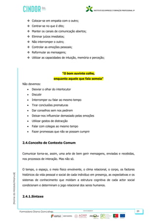 (NomedoMódulo/Manual)
Formadora Diana Gonçalves 23
 Colocar-se em empatia com o outro;
 Centrar-se no que é dito;
 Manter os canais de comunicação abertos;
 Eliminar juízos imediatos;
 Não interromper o outro;
 Controlar as emoções pessoais;
 Reformular as mensagens;
 Utilizar as capacidades de intuição, memória e perceção;
“O bom ouvinte colhe,
enquanto aquele que fala semeia”
Não devemos:
 Desviar o olhar do interlocutor
 Discutir
 Interromper ou falar ao mesmo tempo
 Tirar conclusões prematuras
 Dar conselhos sem nos pedirem
 Deixar-nos influenciar demasiado pelas emoções
 Utilizar gestos de distracção
 Falar com colegas ao mesmo tempo
 Fazer promessas que não se possam cumprir
2.4.Conceito de Contexto Comum
Comunicar torna-se, assim, uma arte de bem gerir mensagens, enviadas e recebidas,
nos processos de interação. Mas não só.
O tempo, o espaço, o meio físico envolvente, o clima relacional, o corpo, os factores
históricos da vida pessoal e social de cada indivíduo em presença, as expectativas e os
sistemas de conhecimento que moldam a estrutura cognitiva de cada actor social
condicionam e determinam o jogo relacional dos seres humanos.
2.4.1.Sintaxe
 