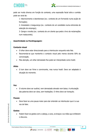 (NomedoMódulo/Manual)
Formadora Diana Gonçalves 27
pode ser muito diverso em função do contexto; uma expressão facial séria e contida
pode ser sinal de:
1- Aborrecimento e desinteresse (ex.: contexto de um formando numa acção de
formação);
2- Ansiedade e insegurança (ex.: contexto de um candidato numa entrevista de
selecção de emprego);
3- Zanga e revolta (ex.: contexto de um cliente que pede o livro de reclamações
num restaurante).
Assertividade na Paralinguagem:
Contacto visual
 O olhar deve estar direccionado para o interlocutor enquanto este fala.
 Recomenda-se que mantenha o contacto visual pelo menos durante 50% da
conversação.
 Mas atenção, um olhar demasiado fixo pode ser interpretado como hostil.
Afeto
 O tom deve ser firme e convincente, mas nunca hostil. Deve ser adaptado à
situação do momento.
Voz
 O volume deve ser audível, nem demasiado elevado nem baixo. A articulação
das palavras deve ser clara, sem hesitações. O ritmo deve ser tranquilo.
Pausas
 Deve fazer-se uma pausa maior para dar entender ao interlocutor que é a sua
vez de falar.
Gestos
 Podem fazer-se gestos com a cabeça, a cara, os braços e as mãos que enfatizem
o discurso.
 