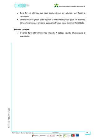 (NomedoMódulo/Manual)
Formadora Diana Gonçalves 28
 Deve ter em atenção que estes gestos devem ser naturais, sem forçar a
mensagem.
 Devem evitar-se gestos como apontar o dedo indicador que pode ser atendido
como uma ameaça, e em geral qualquer outro que possa transmitir hostilidade.
Postura corporal
 O corpo deve estar direito mas relaxado. A cabeça erguida, olhando para o
interlocutor.
 