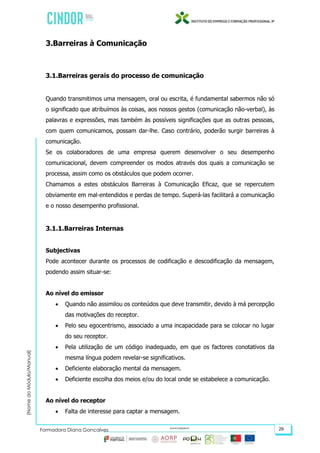 (NomedoMódulo/Manual)
Formadora Diana Gonçalves 29
3.Barreiras à Comunicação
3.1.Barreiras gerais do processo de comunicação
Quando transmitimos uma mensagem, oral ou escrita, é fundamental sabermos não só
o significado que atribuímos às coisas, aos nossos gestos (comunicação não-verbal), às
palavras e expressões, mas também às possíveis significações que as outras pessoas,
com quem comunicamos, possam dar-lhe. Caso contrário, poderão surgir barreiras à
comunicação.
Se os colaboradores de uma empresa querem desenvolver o seu desempenho
comunicacional, devem compreender os modos através dos quais a comunicação se
processa, assim como os obstáculos que podem ocorrer.
Chamamos a estes obstáculos Barreiras à Comunicação Eficaz, que se repercutem
obviamente em mal-entendidos e perdas de tempo. Superá-las facilitará a comunicação
e o nosso desempenho profissional.
3.1.1.Barreiras Internas
Subjectivas
Pode acontecer durante os processos de codificação e descodificação da mensagem,
podendo assim situar-se:
Ao nível do emissor
 Quando não assimilou os conteúdos que deve transmitir, devido à má percepção
das motivações do receptor.
 Pelo seu egocentrismo, associado a uma incapacidade para se colocar no lugar
do seu receptor.
 Pela utilização de um código inadequado, em que os factores conotativos da
mesma língua podem revelar-se significativos.
 Deficiente elaboração mental da mensagem.
 Deficiente escolha dos meios e/ou do local onde se estabelece a comunicação.
Ao nível do receptor
 Falta de interesse para captar a mensagem.
 