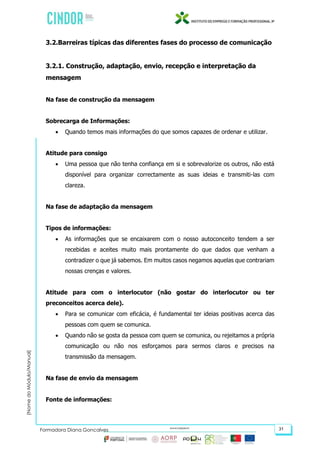 (NomedoMódulo/Manual)
Formadora Diana Gonçalves 31
3.2.Barreiras típicas das diferentes fases do processo de comunicação
3.2.1. Construção, adaptação, envio, recepção e interpretação da
mensagem
Na fase de construção da mensagem
Sobrecarga de Informações:
 Quando temos mais informações do que somos capazes de ordenar e utilizar.
Atitude para consigo
 Uma pessoa que não tenha confiança em si e sobrevalorize os outros, não está
disponível para organizar correctamente as suas ideias e transmiti-las com
clareza.
Na fase de adaptação da mensagem
Tipos de informações:
 As informações que se encaixarem com o nosso autoconceito tendem a ser
recebidas e aceites muito mais prontamente do que dados que venham a
contradizer o que já sabemos. Em muitos casos negamos aquelas que contrariam
nossas crenças e valores.
Atitude para com o interlocutor (não gostar do interlocutor ou ter
preconceitos acerca dele).
 Para se comunicar com eficácia, é fundamental ter ideias positivas acerca das
pessoas com quem se comunica.
 Quando não se gosta da pessoa com quem se comunica, ou rejeitamos a própria
comunicação ou não nos esforçamos para sermos claros e precisos na
transmissão da mensagem.
Na fase de envio da mensagem
Fonte de informações:
 