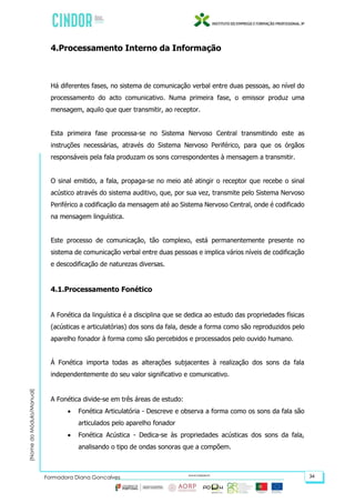 (NomedoMódulo/Manual)
Formadora Diana Gonçalves 34
4.Processamento Interno da Informação
Há diferentes fases, no sistema de comunicação verbal entre duas pessoas, ao nível do
processamento do acto comunicativo. Numa primeira fase, o emissor produz uma
mensagem, aquilo que quer transmitir, ao receptor.
Esta primeira fase processa-se no Sistema Nervoso Central transmitindo este as
instruções necessárias, através do Sistema Nervoso Periférico, para que os órgãos
responsáveis pela fala produzam os sons correspondentes à mensagem a transmitir.
O sinal emitido, a fala, propaga-se no meio até atingir o receptor que recebe o sinal
acústico através do sistema auditivo, que, por sua vez, transmite pelo Sistema Nervoso
Periférico a codificação da mensagem até ao Sistema Nervoso Central, onde é codificado
na mensagem linguística.
Este processo de comunicação, tão complexo, está permanentemente presente no
sistema de comunicação verbal entre duas pessoas e implica vários níveis de codificação
e descodificação de naturezas diversas.
4.1.Processamento Fonético
A Fonética da linguística é a disciplina que se dedica ao estudo das propriedades físicas
(acústicas e articulatórias) dos sons da fala, desde a forma como são reproduzidos pelo
aparelho fonador à forma como são percebidos e processados pelo ouvido humano.
Á Fonética importa todas as alterações subjacentes à realização dos sons da fala
independentemente do seu valor significativo e comunicativo.
A Fonética divide-se em três áreas de estudo:
 Fonética Articulatória - Descreve e observa a forma como os sons da fala são
articulados pelo aparelho fonador
 Fonética Acústica - Dedica-se às propriedades acústicas dos sons da fala,
analisando o tipo de ondas sonoras que a compõem.
 