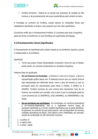 (NomedoMódulo/Manual)
Formadora Diana Gonçalves 35
 Fonética Percetiva - Dedica-se ao estudo dos processos de audição da fala
humana, e do processamento das suas características pelo cérebro humano.
A Fonologia ao contrário da Fonética, estuda apenas as realizações físicas que
estabelecem significado na língua e que possuem por isso valor significativo.
Concluímos então que o Processamento Fonético, é o processo pelo qual a linguística
passa de forma a transformar os sons (fonética) em significados (fonologia).
4.2.Processamento Literal (significado)
O Processamento do Significado pelo cérebro baseia-se na semântica cognitiva usando
a categorização e os protótipos.
Significado
 Termo que possuí muitas interpretações consoante a área em que é tratado,
sendo porém um conceito fundamental em semântica linguística.
Podemos falar de significado:
 De um fonema em fonologia - o fonema é o som em si mesmo a letra é a
representação gráfica desse som. É bastante comum que um mesmo fonema
seja representado por diferentes letras, como o caso do fonema /z/ que no
português pode ser representado pelas letras S (CASA), Z (ZERO) ou X
(EXAME). Também acontece de uma mesma letra representar mais de um
fonema, isso acontece por exemplo, com a letra X que no português pode ter
o som (fonema) de /z/ (EXEMPLO), /chê/ (ENXAME), /s/ (APROXIMAR) e /ks/
(FIXO.
 De um morfema em morfologia - Em morfologia, um morfema (gramatical)
é um monema dependente, isto é, o fragmento mínimo capaz de
expressar significado ou a menor unidade significativa que se pode identificar.
As palavras, ao contrário do que pode parecer, não correspondem às menores
unidades gramaticais da língua. Uma palavra como infelicidade, por exemplo,
resulta da combinação de três elementos menores:
1. o prefixo In
2. o radical Felic-
3. o sufixo –idade
 