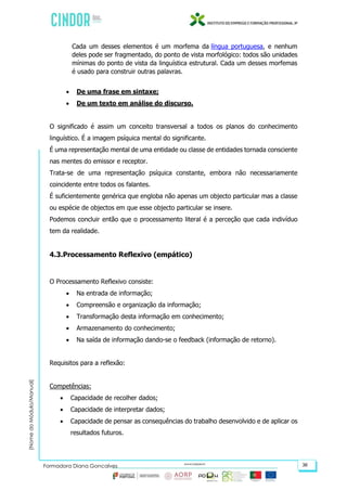(NomedoMódulo/Manual)
Formadora Diana Gonçalves 36
Cada um desses elementos é um morfema da língua portuguesa, e nenhum
deles pode ser fragmentado, do ponto de vista morfológico: todos são unidades
mínimas do ponto de vista da linguística estrutural. Cada um desses morfemas
é usado para construir outras palavras.
 De uma frase em sintaxe;
 De um texto em análise do discurso.
O significado é assim um conceito transversal a todos os planos do conhecimento
linguístico. É a imagem psíquica mental do significante.
É uma representação mental de uma entidade ou classe de entidades tornada consciente
nas mentes do emissor e receptor.
Trata-se de uma representação psíquica constante, embora não necessariamente
coincidente entre todos os falantes.
É suficientemente genérica que engloba não apenas um objecto particular mas a classe
ou espécie de objectos em que esse objecto particular se insere.
Podemos concluir então que o processamento literal é a perceção que cada indivíduo
tem da realidade.
4.3.Processamento Reflexivo (empático)
O Processamento Reflexivo consiste:
 Na entrada de informação;
 Compreensão e organização da informação;
 Transformação desta informação em conhecimento;
 Armazenamento do conhecimento;
 Na saída de informação dando-se o feedback (informação de retorno).
Requisitos para a reflexão:
Competências:
 Capacidade de recolher dados;
 Capacidade de interpretar dados;
 Capacidade de pensar as consequências do trabalho desenvolvido e de aplicar os
resultados futuros.
 