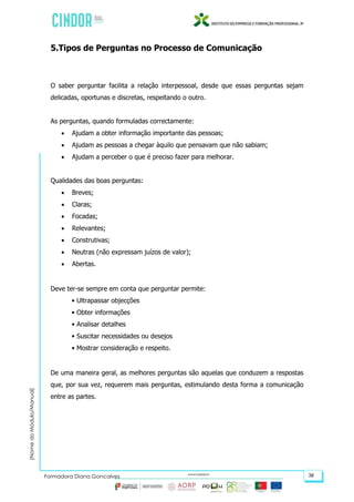 (NomedoMódulo/Manual)
Formadora Diana Gonçalves 38
5.Tipos de Perguntas no Processo de Comunicação
O saber perguntar facilita a relação interpessoal, desde que essas perguntas sejam
delicadas, oportunas e discretas, respeitando o outro.
As perguntas, quando formuladas correctamente:
 Ajudam a obter informação importante das pessoas;
 Ajudam as pessoas a chegar àquilo que pensavam que não sabiam;
 Ajudam a perceber o que é preciso fazer para melhorar.
Qualidades das boas perguntas:
 Breves;
 Claras;
 Focadas;
 Relevantes;
 Construtivas;
 Neutras (não expressam juízos de valor);
 Abertas.
Deve ter-se sempre em conta que perguntar permite:
• Ultrapassar objecções
• Obter informações
• Analisar detalhes
• Suscitar necessidades ou desejos
• Mostrar consideração e respeito.
De uma maneira geral, as melhores perguntas são aquelas que conduzem a respostas
que, por sua vez, requerem mais perguntas, estimulando desta forma a comunicação
entre as partes.
 
