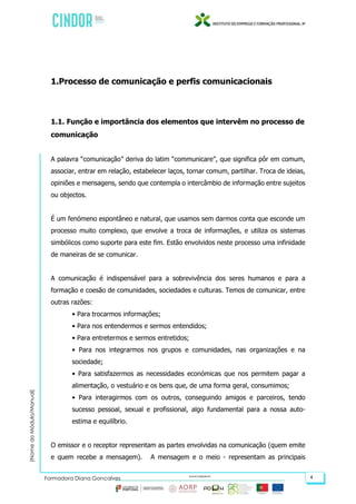 (NomedoMódulo/Manual)
Formadora Diana Gonçalves 4
1.Processo de comunicação e perfis comunicacionais
1.1. Função e importância dos elementos que intervêm no processo de
comunicação
A palavra “comunicação” deriva do latim “communicare”, que significa pôr em comum,
associar, entrar em relação, estabelecer laços, tornar comum, partilhar. Troca de ideias,
opiniões e mensagens, sendo que contempla o intercâmbio de informação entre sujeitos
ou objectos.
É um fenómeno espontâneo e natural, que usamos sem darmos conta que esconde um
processo muito complexo, que envolve a troca de informações, e utiliza os sistemas
simbólicos como suporte para este fim. Estão envolvidos neste processo uma infinidade
de maneiras de se comunicar.
A comunicação é indispensável para a sobrevivência dos seres humanos e para a
formação e coesão de comunidades, sociedades e culturas. Temos de comunicar, entre
outras razões:
• Para trocarmos informações;
• Para nos entendermos e sermos entendidos;
• Para entretermos e sermos entretidos;
• Para nos integrarmos nos grupos e comunidades, nas organizações e na
sociedade;
• Para satisfazermos as necessidades económicas que nos permitem pagar a
alimentação, o vestuário e os bens que, de uma forma geral, consumimos;
• Para interagirmos com os outros, conseguindo amigos e parceiros, tendo
sucesso pessoal, sexual e profissional, algo fundamental para a nossa auto-
estima e equilíbrio.
O emissor e o receptor representam as partes envolvidas na comunicação (quem emite
e quem recebe a mensagem). A mensagem e o meio - representam as principais
 