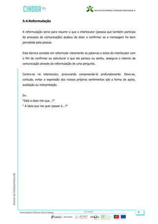 (NomedoMódulo/Manual)
Formadora Diana Gonçalves 41
5.4.Reformulação
A reformulação serve para resumir o que o interlocutor (pessoa que também participa
do processo de comunicação) acabou de dizer e confirmar se a mensagem foi bem
percebida pela pessoa.
Esta técnica consiste em reformular claramente as palavras e actos do interlocutor com
o fim de confirmar ou estruturar o que ele pensou ou sentiu, assegura o retorno da
comunicação através da reformulação de uma pergunta.
Centra-se no interlocutor, procurando compreende-lo profundamente. Deve-se,
contudo, evitar a expressão dos nossos próprios sentimentos sob a forma de apoio,
avaliação ou interpretação.
Ex:
“Está a dizer-me que...?”
“ A ideia que me quer passar é...?”
 