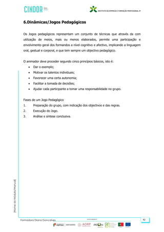 (NomedoMódulo/Manual)
Formadora Diana Gonçalves 42
6.Dinâmicas/Jogos Pedagógicos
Os Jogos pedagógicos representam um conjunto de técnicas que através da com
utilização de meios, mais ou menos elaborados, permite uma participação e
envolvimento geral dos formandos a nível cognitivo e afectivo, implicando a linguagem
oral, gestual e corporal, e que tem sempre um objectivo pedagógico.
O animador deve proceder segundo cinco princípios básicos, isto é:
 Dar o exemplo;
 Motivar os talentos individuais;
 Favorecer uma certa autonomia;
 Facilitar a tomada de decisões;
 Ajudar cada participante a tomar uma responsabilidade no grupo.
Fases de um Jogo Pedagógico
1. Preparação do grupo, com indicação dos objectivos e das regras.
2. Execução do Jogo.
3. Análise e síntese conclusiva.
 
