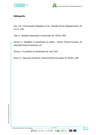 (NomedoMódulo/Manual)
Formadora Diana Gonçalves 43
Bibliografia
Dias, J.M. A Comunicação Pedagógica, 3ª ed., Colecção Formar Pedagogicamente, Ed.
I.E.F.P, 1993
Leite, A., Relações interpessoais e comunicação, Ed. CECOA, 2008
Marinho, E. Qualidade no atendimento ao público – Manual Técnico-Formando, Ed.
Associação Diogo de Azambuja, s/d
Moreira, I. A excelência no atendimento, Ed. Lidel, 2010
Stuart, R., Jogos para formadores: desenvolvimento de equipas, Ed. Monitor, 2000
 