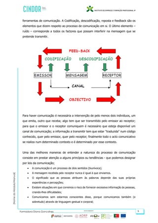 (NomedoMódulo/Manual)
Formadora Diana Gonçalves 5
ferramentas de comunicação. A Codificação, descodificação, reposta e feedback são os
elementos que dizem respeito ao processo de comunicação em si. O último elemento –
ruído – corresponde a todos os factores que possam interferir na mensagem que se
pretende transmitir.
Para haver comunicação é necessária a intervenção de pelo menos dois indivíduos, um
que emita, outro que receba; algo tem que ser transmitido pelo emissor ao receptor;
para que o emissor e o receptor comuniquem é necessário que esteja disponível um
canal de comunicação; a informação a transmitir tem que estar "traduzida" num código
conhecido, quer pelo emissor, quer pelo receptor; finalmente todo o acto comunicativo
se realiza num determinado contexto e é determinado por esse contexto.
Uma das melhores maneiras de entender a natureza do processo de comunicação
consiste em prestar atenção a alguns princípios ou tendências - que podemos designar
por leis da comunicação;
 A comunicação é um processo de dois sentidos (biunívoca);
 A mensagem recebida pelo receptor nunca é igual à que enviamos.
 O significado que as pessoas atribuem às palavras depende das suas próprias
experiências e percepções;
 Existem situações em que corremos o risco de fornecer excessiva informação às pessoas,
criando-lhes dificuldades;
 Comunicamos sem estarmos conscientes disso, porque comunicamos também (e
sobretudo) através de linguagem gestual e corporal;
 