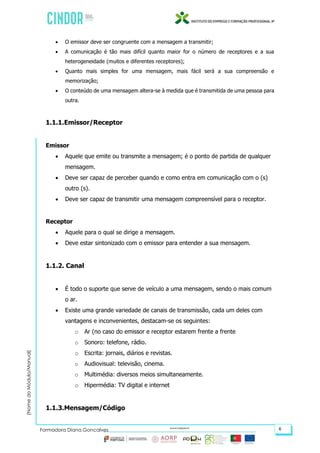 (NomedoMódulo/Manual)
Formadora Diana Gonçalves 6
 O emissor deve ser congruente com a mensagem a transmitir;
 A comunicação é tão mais difícil quanto maior for o número de receptores e a sua
heterogeneidade (muitos e diferentes receptores);
 Quanto mais simples for uma mensagem, mais fácil será a sua compreensão e
memorização;
 O conteúdo de uma mensagem altera-se à medida que é transmitida de uma pessoa para
outra.
1.1.1.Emissor/Receptor
Emissor
 Aquele que emite ou transmite a mensagem; é o ponto de partida de qualquer
mensagem.
 Deve ser capaz de perceber quando e como entra em comunicação com o (s)
outro (s).
 Deve ser capaz de transmitir uma mensagem compreensível para o receptor.
Receptor
 Aquele para o qual se dirige a mensagem.
 Deve estar sintonizado com o emissor para entender a sua mensagem.
1.1.2. Canal
 É todo o suporte que serve de veículo a uma mensagem, sendo o mais comum
o ar.
 Existe uma grande variedade de canais de transmissão, cada um deles com
vantagens e inconvenientes, destacam-se os seguintes:
o Ar (no caso do emissor e receptor estarem frente a frente
o Sonoro: telefone, rádio.
o Escrita: jornais, diários e revistas.
o Audiovisual: televisão, cinema.
o Multimédia: diversos meios simultaneamente.
o Hipermédia: TV digital e internet
1.1.3.Mensagem/Código
 