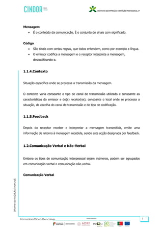 (NomedoMódulo/Manual)
Formadora Diana Gonçalves 7
Mensagem
 É o conteúdo da comunicação. É o conjunto de sinais com significado.
Código
 São sinais com certas regras, que todos entendem, como por exemplo a língua.
 O emissor codifica a mensagem e o receptor interpreta a mensagem,
descodificando-a.
1.1.4.Contexto
Situação específica onde se processa a transmissão da mensagem.
O contexto varia consoante o tipo de canal de transmissão utilizado e consoante as
características do emissor e do(s) recetor(es), consoante o local onde se processa a
situação, da escolha do canal de transmissão e do tipo de codificação.
1.1.5.Feedback
Depois do receptor receber e interpretar a mensagem transmitida, emite uma
informação de retorno à mensagem recebida, sendo esta acção designada por feedback.
1.2.Comunicação Verbal e Não-Verbal
Embora os tipos de comunicação interpessoal sejam inúmeros, podem ser agrupados
em comunicação verbal e comunicação não-verbal.
Comunicação Verbal
 