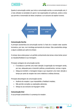 (NomedoMódulo/Manual)
Formadora Diana Gonçalves 8
Quanto à comunicação verbal, que inclui a comunicação escrita e a comunicação oral, é
a mais utilizada na sociedade em geral e nas organizações em particular, sendo a única
que permite a transmissão de ideias complexas e um exclusivo da espécie humana.
Comunicação Escrita
A principal característica da comunicação escrita é o facto de o receptor estar ausente
tornando-a, por isso, num monólogo permanente do emissor. Esta característica obriga
a alguns cuidados por parte do emissor.
O emissor deve ainda possuir um perfeito conhecimento dos temas e deve tentar prever
as reacções/feedback à sua mensagem.
Principais vantagens da comunicação escrita:
 É duradoura e permite uma maior atenção à organização da mensagem sendo,
por isso, adequada para a transmitir políticas, procedimentos, normas e regras.
 Adequa-se também a mensagens longas e que requeiram uma maior atenção e
tempo por parte do receptor tais como relatórios e análises diversas.
Principais desvantagens da comunicação escrita:
 Ausência do receptor o que impossibilita o feedback imediato;
 Não permite correções ou explicações adicionais;
 Obriga ao uso exclusivo da linguagem verbal.
Comunicação Oral
A sua principal característica é a presença do receptor.
 