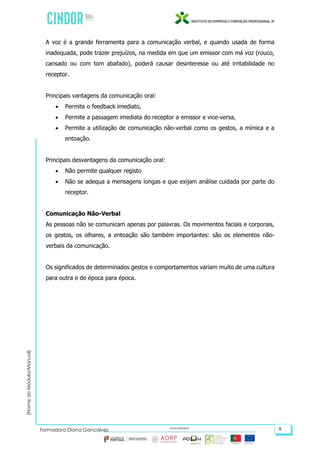 (NomedoMódulo/Manual)
Formadora Diana Gonçalves 9
A voz é a grande ferramenta para a comunicação verbal, e quando usada de forma
inadequada, pode trazer prejuízos, na medida em que um emissor com má voz (rouco,
cansado ou com tom abafado), poderá causar desinteresse ou até irritabilidade no
receptor.
Principais vantagens da comunicação oral:
 Permite o feedback imediato,
 Permite a passagem imediata do receptor a emissor e vice-versa,
 Permite a utilização de comunicação não-verbal como os gestos, a mímica e a
entoação.
Principais desvantagens da comunicação oral:
 Não permite qualquer registo
 Não se adequa a mensagens longas e que exijam análise cuidada por parte do
receptor.
Comunicação Não-Verbal
As pessoas não se comunicam apenas por palavras. Os movimentos faciais e corporais,
os gestos, os olhares, a entoação são também importantes: são os elementos não-
verbais da comunicação.
Os significados de determinados gestos e comportamentos variam muito de uma cultura
para outra e de época para época.
 
